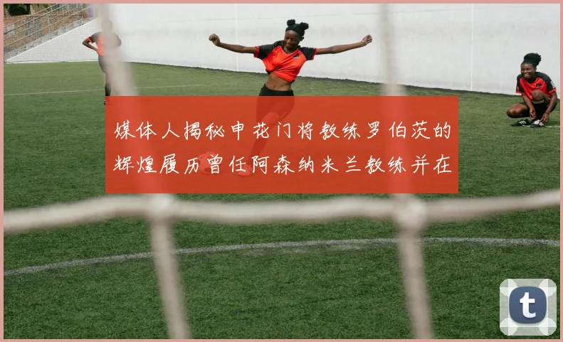 媒体人揭秘申花门将教练罗伯茨的辉煌履历曾任阿森纳米兰教练并在华夏执教