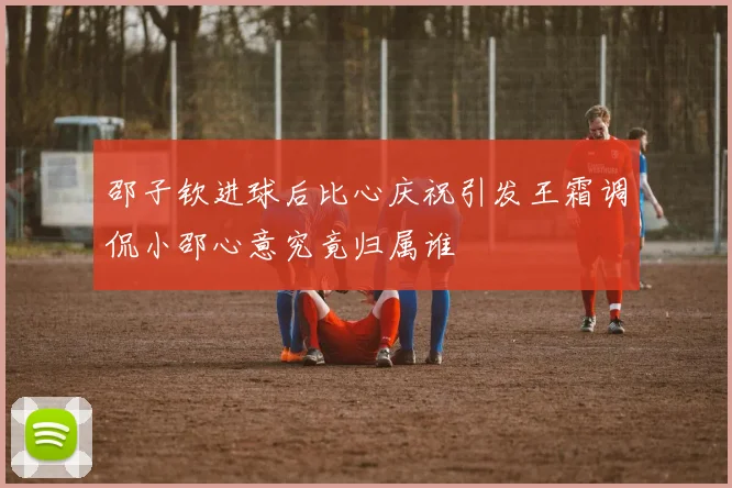 邵子钦进球后比心庆祝引发王霜调侃小邵心意究竟归属谁