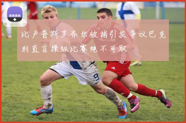 比卢普斯罗齐尔被捕引发争议巴克利直言操纵比赛绝不可取
