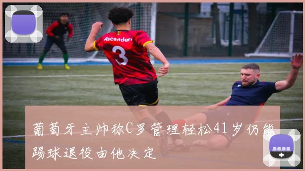 葡萄牙主帅称C罗管理轻松41岁仍能踢球退役由他决定