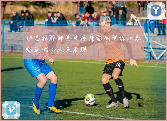 迪巴拉膝部再度疼痛影响训练状态球迷忧心未来表现