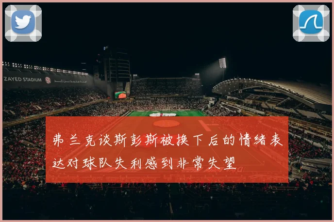 弗兰克谈斯彭斯被换下后的情绪表达对球队失利感到非常失望