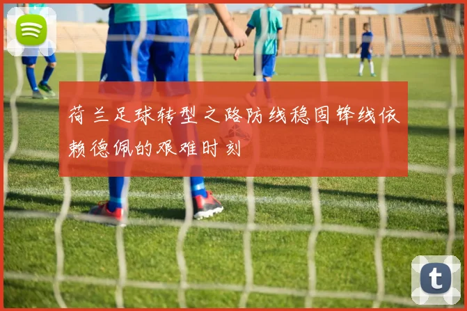 荷兰足球转型之路防线稳固锋线依赖德佩的艰难时刻