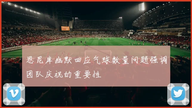 恩昆库幽默回应气球数量问题强调团队庆祝的重要性