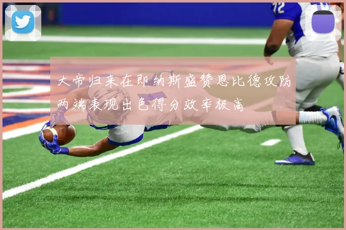 大帝归来在即纳斯盛赞恩比德攻防两端表现出色得分效率极高