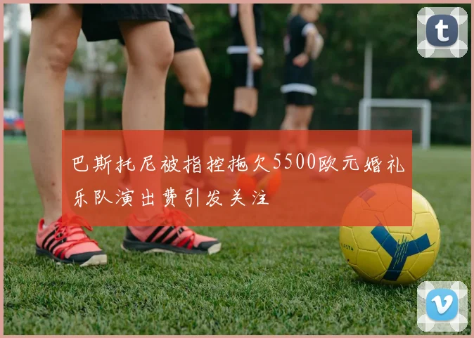 巴斯托尼被指控拖欠5500欧元婚礼乐队演出费引发关注