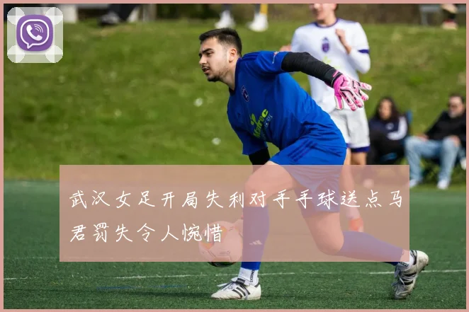 武汉女足开局失利对手手球送点马君罚失令人惋惜