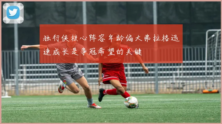 独行侠核心阵容年龄偏大弗拉格迅速成长是争冠希望的关键