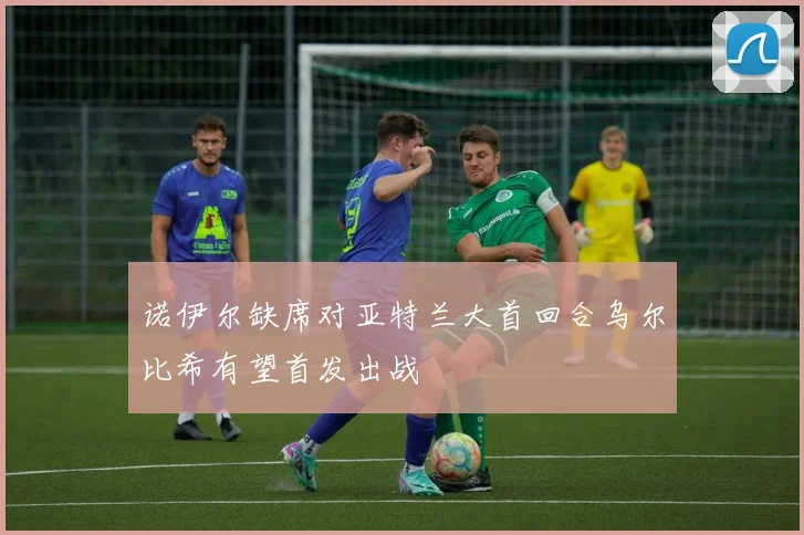 诺伊尔缺席对亚特兰大首回合乌尔比希有望首发出战