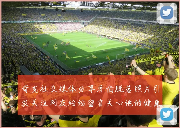 奇克社交媒体分享牙齿脱落照片引发关注网友纷纷留言关心他的健康状况
