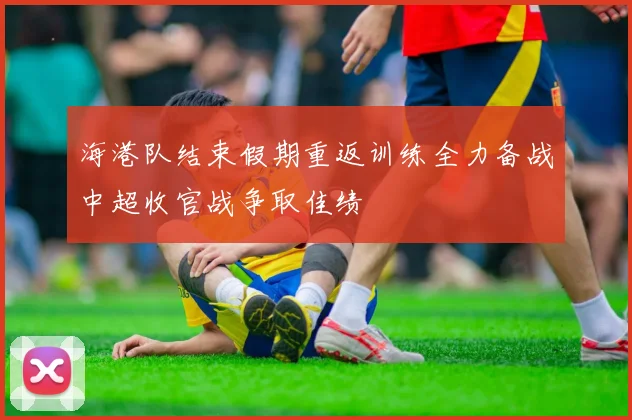 海港队结束假期重返训练全力备战中超收官战争取佳绩