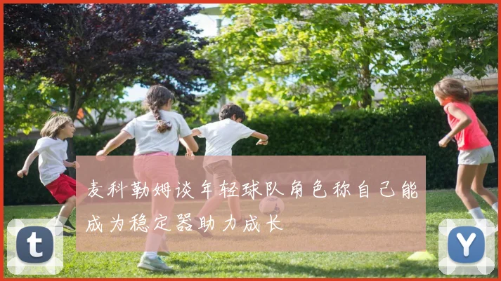麦科勒姆谈年轻球队角色称自己能成为稳定器助力成长