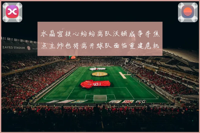 水晶宫核心纷纷离队沃顿成争夺焦点主帅也将离开球队面临重建危机