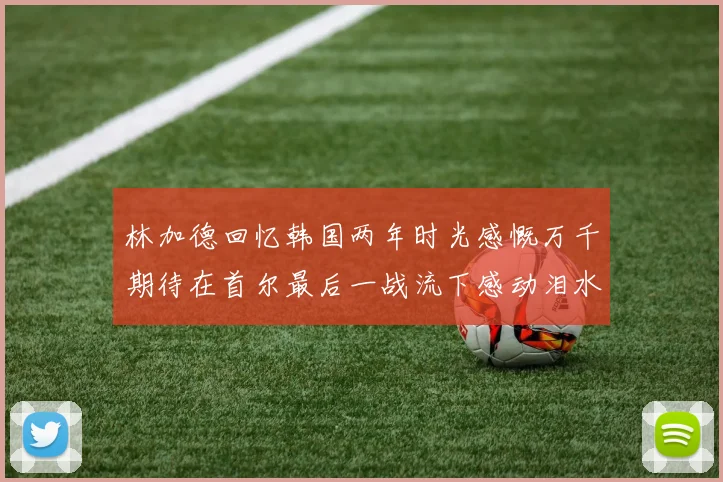 林加德回忆韩国两年时光感慨万千期待在首尔最后一战流下感动泪水