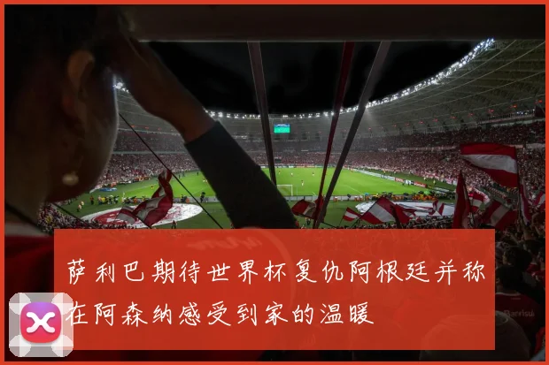 萨利巴期待世界杯复仇阿根廷并称在阿森纳感受到家的温暖