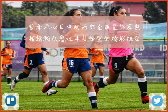管泽元心目中的西部全明星阵容包括杨瀚森詹杜库与哈登的精彩组合
