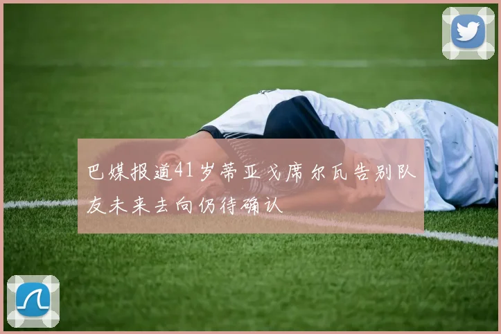 巴媒报道41岁蒂亚戈席尔瓦告别队友未来去向仍待确认